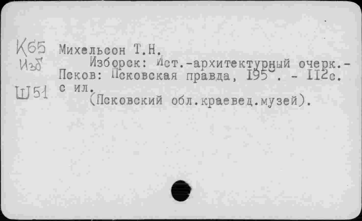 ﻿Кб5
ÜJ5d
Михельсон Т.Н.
Изборск: Ист.-архитектурный очерк.-Псков: Псковская правда, 19р. - lice, с ил.
(Псковский обл.краевед.музей).